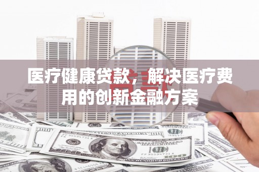 北辰医疗健康贷款，解决医疗费用的创新金融方案